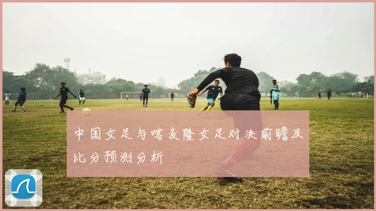 中国女足与喀麦隆女足对决前瞻及比分预测分析