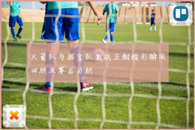 火箭队与掘金队激战正酣精彩瞬间回顾及赛后分析